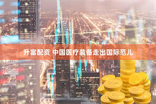 升富配资 中国医疗装备走出国际范儿