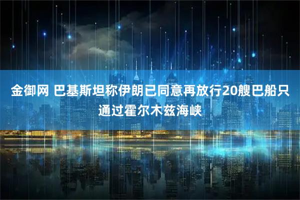金御网 巴基斯坦称伊朗已同意再放行20艘巴船只通过霍尔木兹海峡
