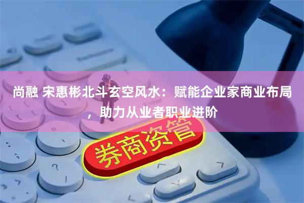 尚融 宋惠彬北斗玄空风水：赋能企业家商业布局，助力从业者职业进阶