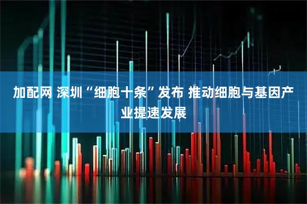 加配网 深圳“细胞十条”发布 推动细胞与基因产业提速发展