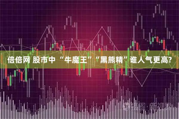 倍倍网 股市中 “牛魔王”“黑熊精”谁人气更高?