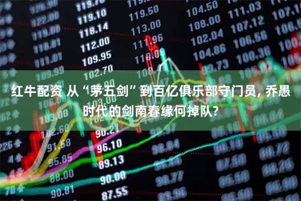 红牛配资 从“茅五剑”到百亿俱乐部守门员, 乔愚时代的剑南春缘何掉队?
